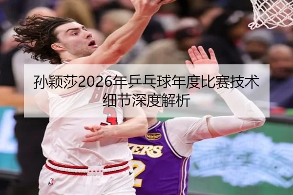 孙颖莎2026年乒乓球年度比赛技术细节深度解析